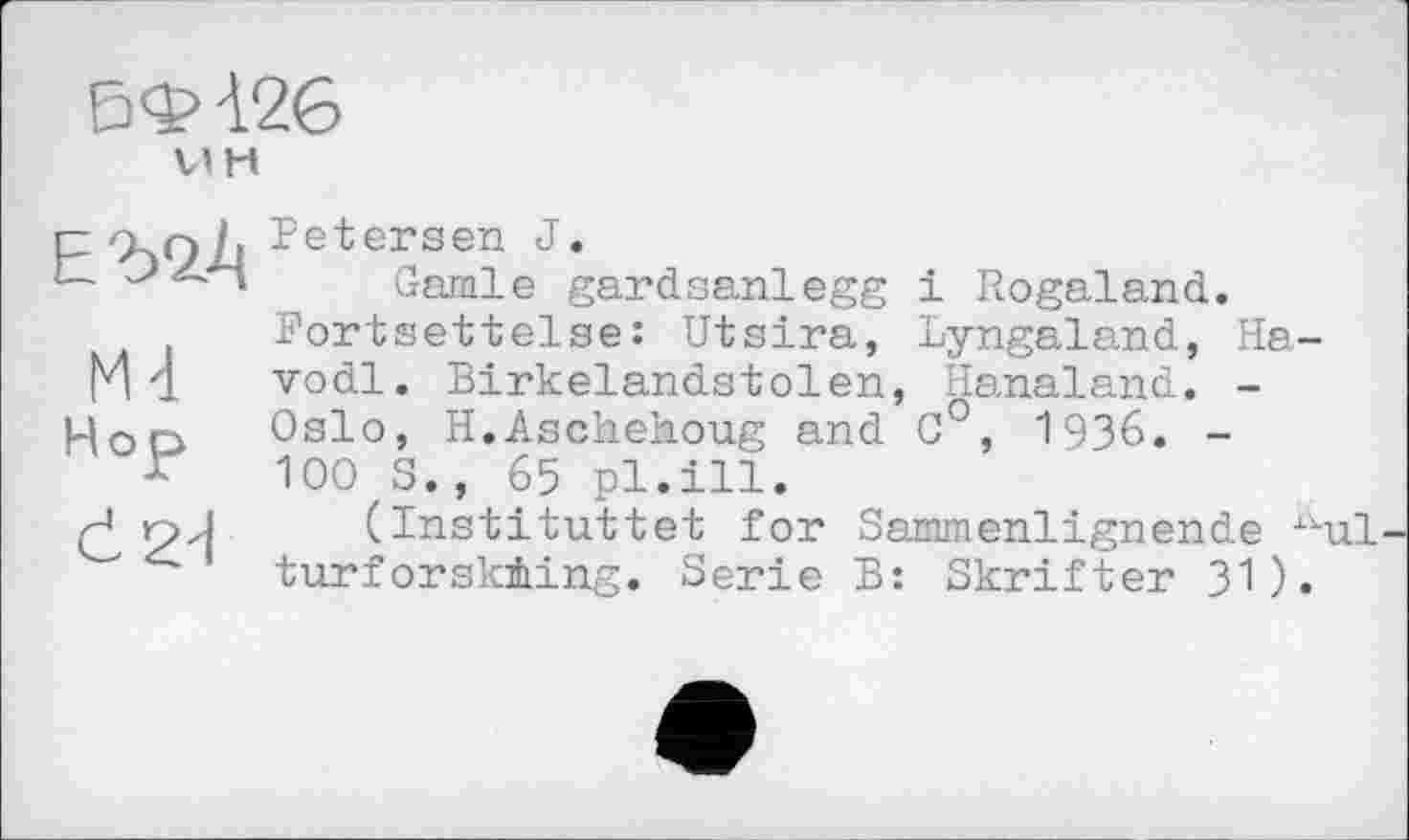 ﻿6Ф-126
їж
Ć2d
Petersen J.
Garnie gardsanlegg і Rogaland. Fortsettelse: Utsira, Lyngaland, Ha-vodl. Birkelandstolen, Hanaland. -Oslo, H.Aschehoug and 0°, 1936. -100 S., 65 pl.ill.
(Instituttet for Sammenlignende xkul turforsk±ing. Serie B: Skrifter 31).